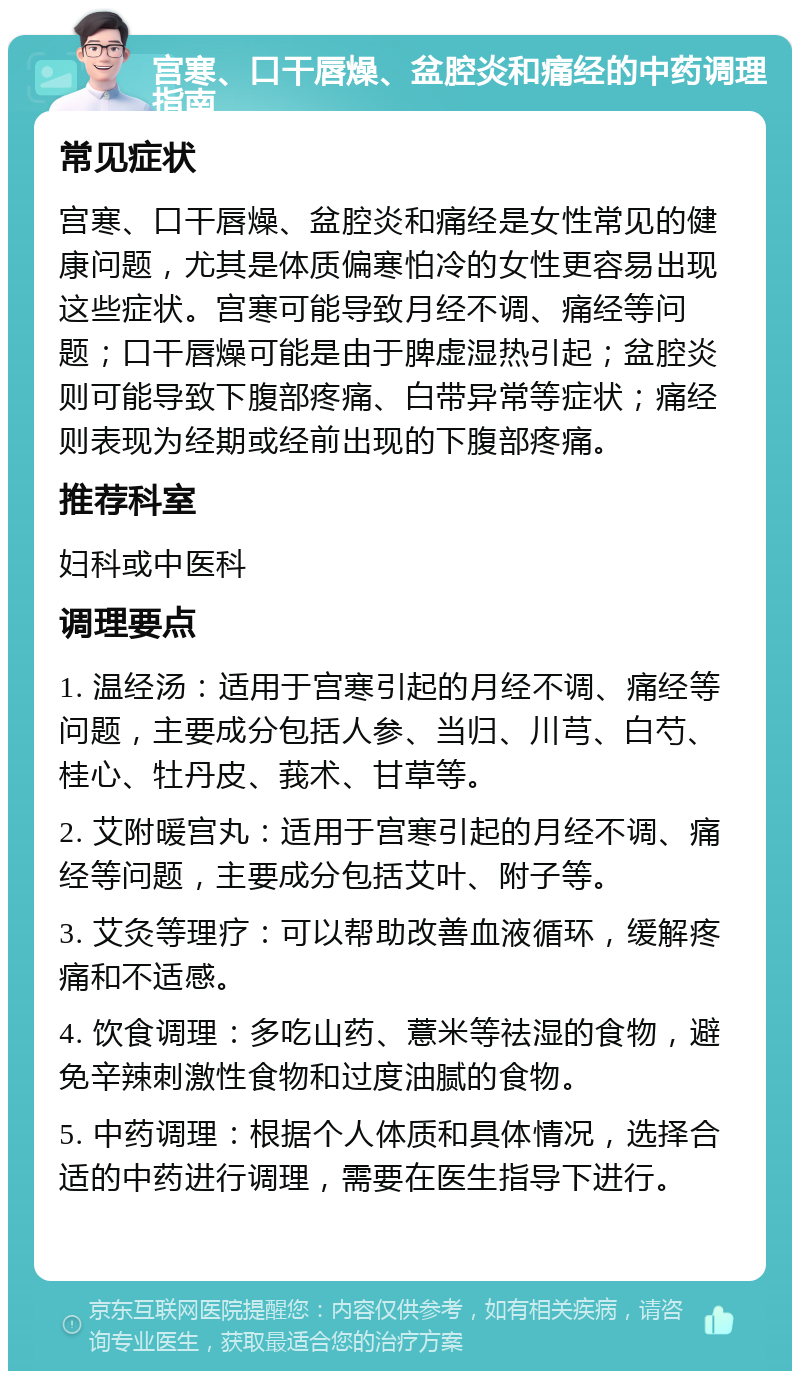 宫寒、口干唇燥、盆腔炎和痛经的中药调理指南 常见症状 宫寒、口干唇燥、盆腔炎和痛经是女性常见的健康问题，尤其是体质偏寒怕冷的女性更容易出现这些症状。宫寒可能导致月经不调、痛经等问题；口干唇燥可能是由于脾虚湿热引起；盆腔炎则可能导致下腹部疼痛、白带异常等症状；痛经则表现为经期或经前出现的下腹部疼痛。 推荐科室 妇科或中医科 调理要点 1. 温经汤：适用于宫寒引起的月经不调、痛经等问题，主要成分包括人参、当归、川芎、白芍、桂心、牡丹皮、莪术、甘草等。 2. 艾附暖宫丸：适用于宫寒引起的月经不调、痛经等问题，主要成分包括艾叶、附子等。 3. 艾灸等理疗：可以帮助改善血液循环，缓解疼痛和不适感。 4. 饮食调理：多吃山药、薏米等祛湿的食物，避免辛辣刺激性食物和过度油腻的食物。 5. 中药调理：根据个人体质和具体情况，选择合适的中药进行调理，需要在医生指导下进行。