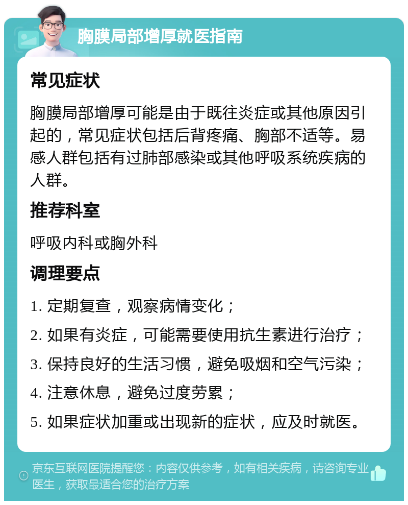 胸膜局部增厚就医指南 常见症状 胸膜局部增厚可能是由于既往炎症或其他原因引起的，常见症状包括后背疼痛、胸部不适等。易感人群包括有过肺部感染或其他呼吸系统疾病的人群。 推荐科室 呼吸内科或胸外科 调理要点 1. 定期复查，观察病情变化； 2. 如果有炎症，可能需要使用抗生素进行治疗； 3. 保持良好的生活习惯，避免吸烟和空气污染； 4. 注意休息，避免过度劳累； 5. 如果症状加重或出现新的症状，应及时就医。