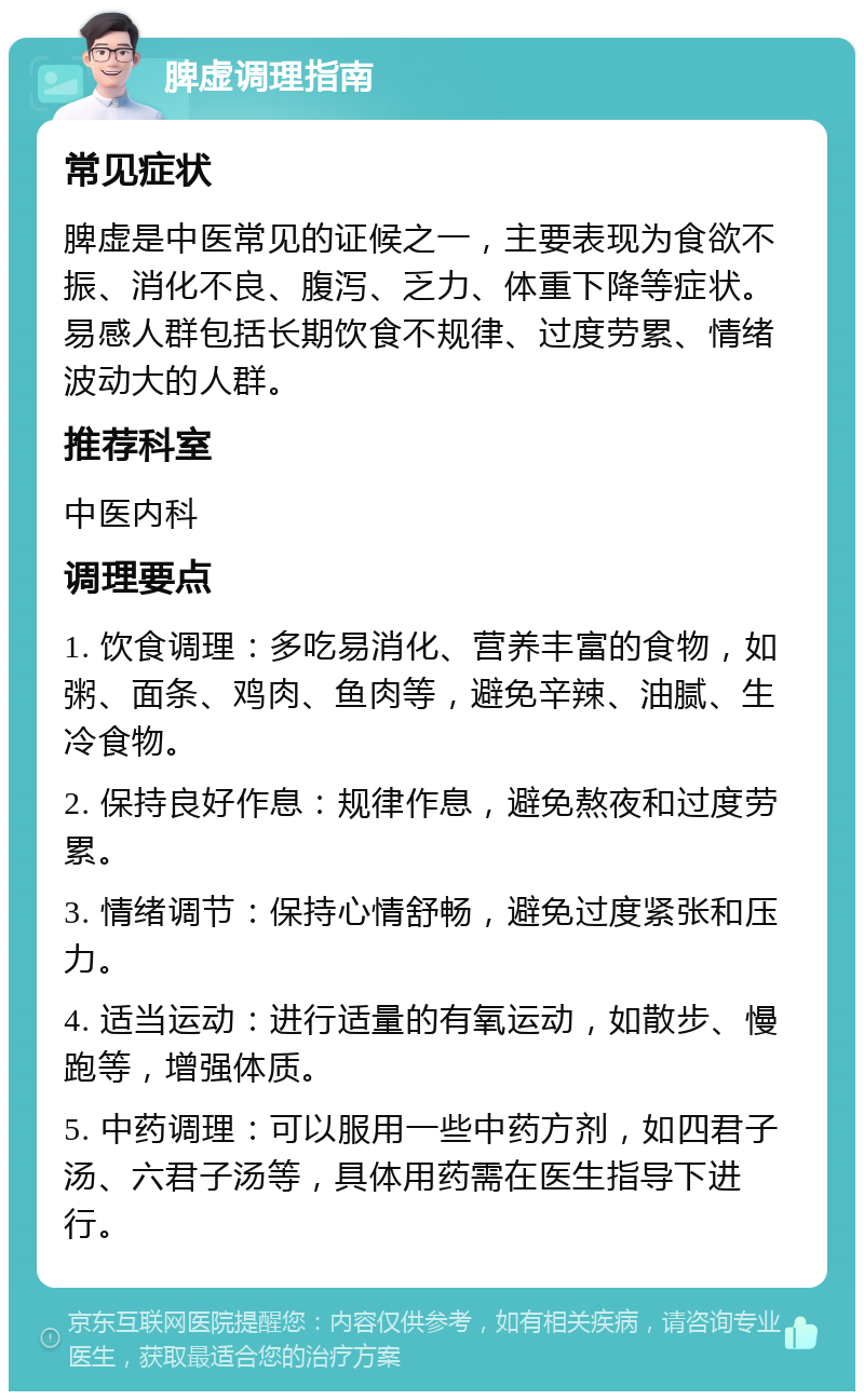 脾虚调理指南 常见症状 脾虚是中医常见的证候之一，主要表现为食欲不振、消化不良、腹泻、乏力、体重下降等症状。易感人群包括长期饮食不规律、过度劳累、情绪波动大的人群。 推荐科室 中医内科 调理要点 1. 饮食调理：多吃易消化、营养丰富的食物，如粥、面条、鸡肉、鱼肉等，避免辛辣、油腻、生冷食物。 2. 保持良好作息：规律作息，避免熬夜和过度劳累。 3. 情绪调节：保持心情舒畅，避免过度紧张和压力。 4. 适当运动：进行适量的有氧运动，如散步、慢跑等，增强体质。 5. 中药调理：可以服用一些中药方剂，如四君子汤、六君子汤等，具体用药需在医生指导下进行。