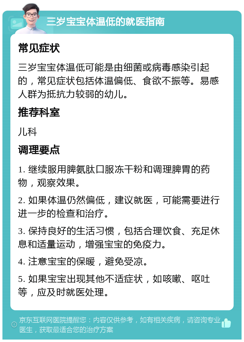 三岁宝宝体温低的就医指南 常见症状 三岁宝宝体温低可能是由细菌或病毒感染引起的，常见症状包括体温偏低、食欲不振等。易感人群为抵抗力较弱的幼儿。 推荐科室 儿科 调理要点 1. 继续服用脾氨肽口服冻干粉和调理脾胃的药物，观察效果。 2. 如果体温仍然偏低，建议就医，可能需要进行进一步的检查和治疗。 3. 保持良好的生活习惯，包括合理饮食、充足休息和适量运动，增强宝宝的免疫力。 4. 注意宝宝的保暖，避免受凉。 5. 如果宝宝出现其他不适症状，如咳嗽、呕吐等，应及时就医处理。