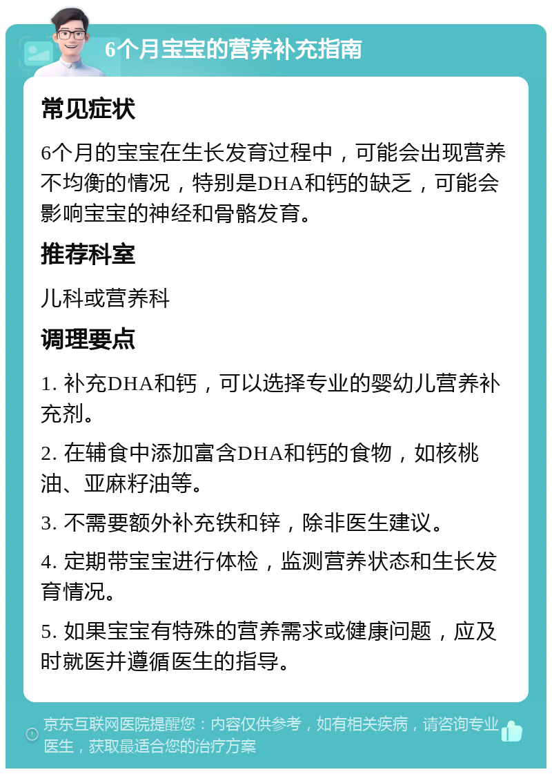 6个月宝宝的营养补充指南 常见症状 6个月的宝宝在生长发育过程中，可能会出现营养不均衡的情况，特别是DHA和钙的缺乏，可能会影响宝宝的神经和骨骼发育。 推荐科室 儿科或营养科 调理要点 1. 补充DHA和钙，可以选择专业的婴幼儿营养补充剂。 2. 在辅食中添加富含DHA和钙的食物，如核桃油、亚麻籽油等。 3. 不需要额外补充铁和锌，除非医生建议。 4. 定期带宝宝进行体检，监测营养状态和生长发育情况。 5. 如果宝宝有特殊的营养需求或健康问题，应及时就医并遵循医生的指导。