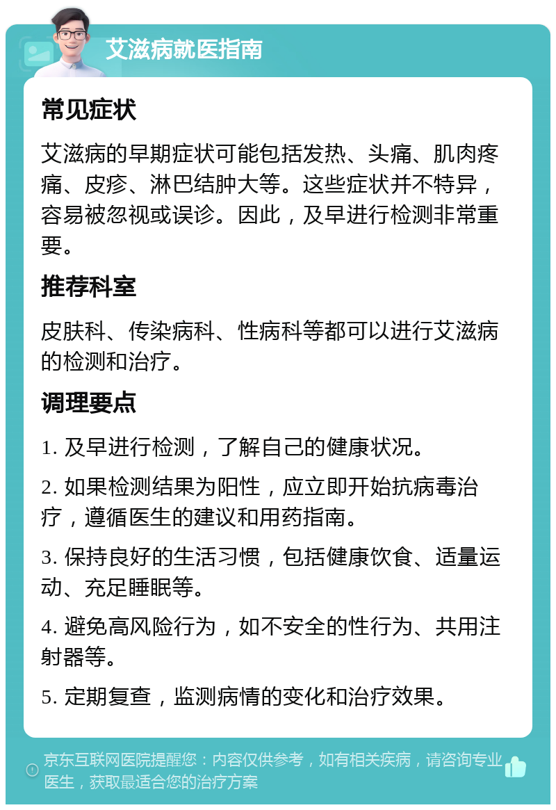 艾滋病就医指南 常见症状 艾滋病的早期症状可能包括发热、头痛、肌肉疼痛、皮疹、淋巴结肿大等。这些症状并不特异，容易被忽视或误诊。因此，及早进行检测非常重要。 推荐科室 皮肤科、传染病科、性病科等都可以进行艾滋病的检测和治疗。 调理要点 1. 及早进行检测，了解自己的健康状况。 2. 如果检测结果为阳性，应立即开始抗病毒治疗，遵循医生的建议和用药指南。 3. 保持良好的生活习惯，包括健康饮食、适量运动、充足睡眠等。 4. 避免高风险行为，如不安全的性行为、共用注射器等。 5. 定期复查，监测病情的变化和治疗效果。