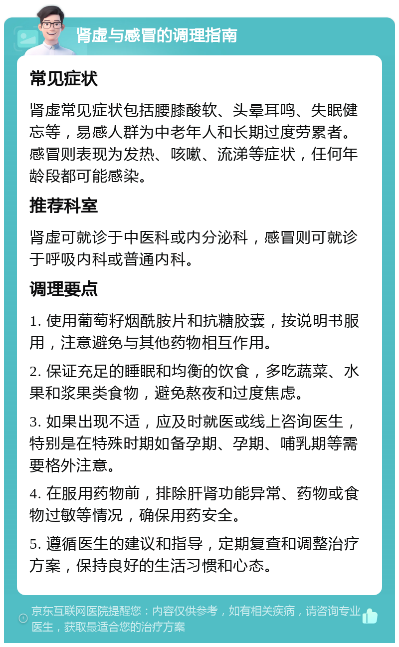 肾虚与感冒的调理指南 常见症状 肾虚常见症状包括腰膝酸软、头晕耳鸣、失眠健忘等，易感人群为中老年人和长期过度劳累者。感冒则表现为发热、咳嗽、流涕等症状，任何年龄段都可能感染。 推荐科室 肾虚可就诊于中医科或内分泌科，感冒则可就诊于呼吸内科或普通内科。 调理要点 1. 使用葡萄籽烟酰胺片和抗糖胶囊，按说明书服用，注意避免与其他药物相互作用。 2. 保证充足的睡眠和均衡的饮食，多吃蔬菜、水果和浆果类食物，避免熬夜和过度焦虑。 3. 如果出现不适，应及时就医或线上咨询医生，特别是在特殊时期如备孕期、孕期、哺乳期等需要格外注意。 4. 在服用药物前，排除肝肾功能异常、药物或食物过敏等情况，确保用药安全。 5. 遵循医生的建议和指导，定期复查和调整治疗方案，保持良好的生活习惯和心态。