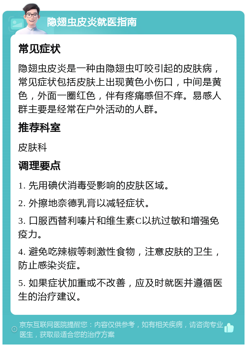 隐翅虫皮炎就医指南 常见症状 隐翅虫皮炎是一种由隐翅虫叮咬引起的皮肤病，常见症状包括皮肤上出现黄色小伤口，中间是黄色，外面一圈红色，伴有疼痛感但不痒。易感人群主要是经常在户外活动的人群。 推荐科室 皮肤科 调理要点 1. 先用碘伏消毒受影响的皮肤区域。 2. 外擦地奈德乳膏以减轻症状。 3. 口服西替利嗪片和维生素C以抗过敏和增强免疫力。 4. 避免吃辣椒等刺激性食物，注意皮肤的卫生，防止感染炎症。 5. 如果症状加重或不改善，应及时就医并遵循医生的治疗建议。