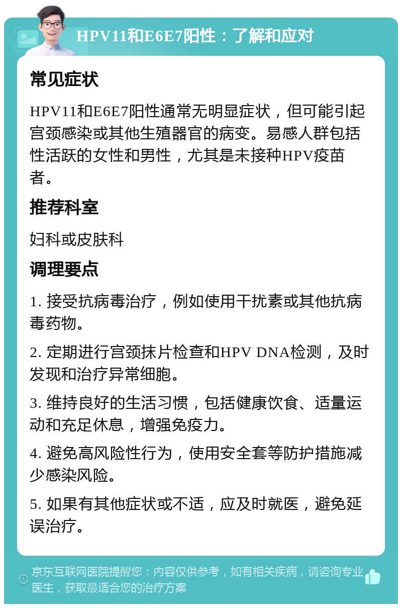 HPV11和E6E7阳性：了解和应对 常见症状 HPV11和E6E7阳性通常无明显症状，但可能引起宫颈感染或其他生殖器官的病变。易感人群包括性活跃的女性和男性，尤其是未接种HPV疫苗者。 推荐科室 妇科或皮肤科 调理要点 1. 接受抗病毒治疗，例如使用干扰素或其他抗病毒药物。 2. 定期进行宫颈抹片检查和HPV DNA检测，及时发现和治疗异常细胞。 3. 维持良好的生活习惯，包括健康饮食、适量运动和充足休息，增强免疫力。 4. 避免高风险性行为，使用安全套等防护措施减少感染风险。 5. 如果有其他症状或不适，应及时就医，避免延误治疗。