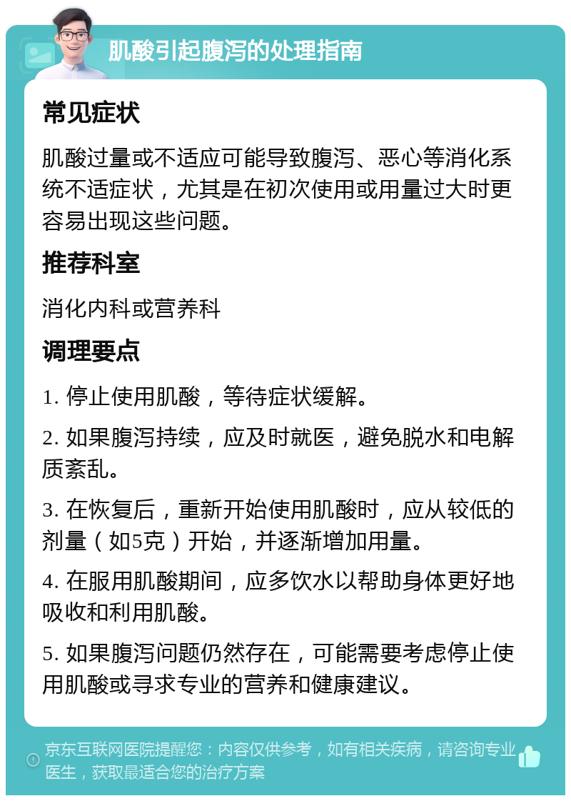 肌酸引起腹泻的处理指南 常见症状 肌酸过量或不适应可能导致腹泻、恶心等消化系统不适症状，尤其是在初次使用或用量过大时更容易出现这些问题。 推荐科室 消化内科或营养科 调理要点 1. 停止使用肌酸，等待症状缓解。 2. 如果腹泻持续，应及时就医，避免脱水和电解质紊乱。 3. 在恢复后，重新开始使用肌酸时，应从较低的剂量（如5克）开始，并逐渐增加用量。 4. 在服用肌酸期间，应多饮水以帮助身体更好地吸收和利用肌酸。 5. 如果腹泻问题仍然存在，可能需要考虑停止使用肌酸或寻求专业的营养和健康建议。