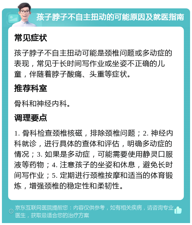 孩子脖子不自主扭动的可能原因及就医指南 常见症状 孩子脖子不自主扭动可能是颈椎问题或多动症的表现，常见于长时间写作业或坐姿不正确的儿童，伴随着脖子酸痛、头重等症状。 推荐科室 骨科和神经内科。 调理要点 1. 骨科检查颈椎核磁，排除颈椎问题；2. 神经内科就诊，进行具体的查体和评估，明确多动症的情况；3. 如果是多动症，可能需要使用静灵口服液等药物；4. 注意孩子的坐姿和休息，避免长时间写作业；5. 定期进行颈椎按摩和适当的体育锻炼，增强颈椎的稳定性和柔韧性。