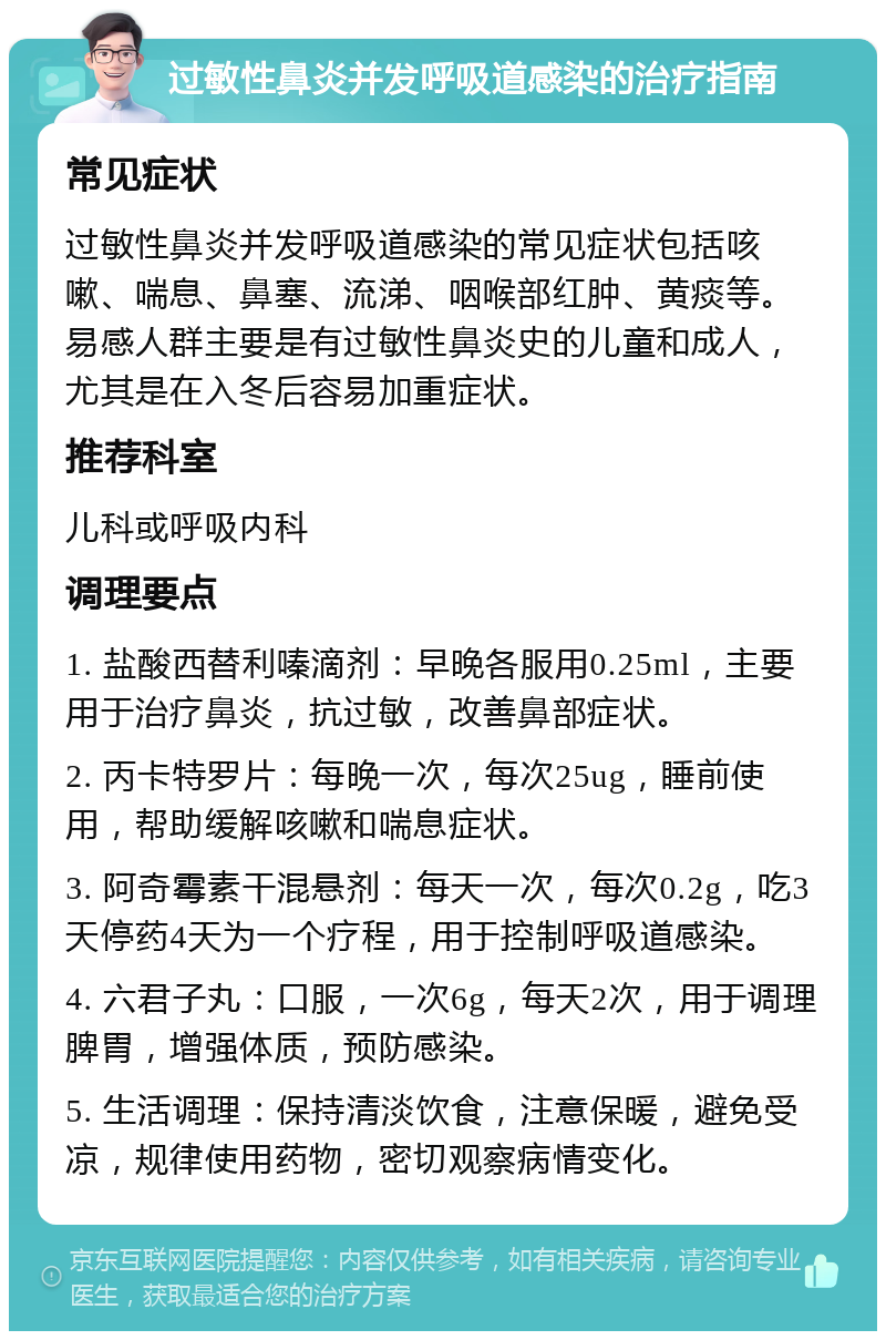 过敏性鼻炎并发呼吸道感染的治疗指南 常见症状 过敏性鼻炎并发呼吸道感染的常见症状包括咳嗽、喘息、鼻塞、流涕、咽喉部红肿、黄痰等。易感人群主要是有过敏性鼻炎史的儿童和成人，尤其是在入冬后容易加重症状。 推荐科室 儿科或呼吸内科 调理要点 1. 盐酸西替利嗪滴剂：早晚各服用0.25ml，主要用于治疗鼻炎，抗过敏，改善鼻部症状。 2. 丙卡特罗片：每晚一次，每次25ug，睡前使用，帮助缓解咳嗽和喘息症状。 3. 阿奇霉素干混悬剂：每天一次，每次0.2g，吃3天停药4天为一个疗程，用于控制呼吸道感染。 4. 六君子丸：口服，一次6g，每天2次，用于调理脾胃，增强体质，预防感染。 5. 生活调理：保持清淡饮食，注意保暖，避免受凉，规律使用药物，密切观察病情变化。