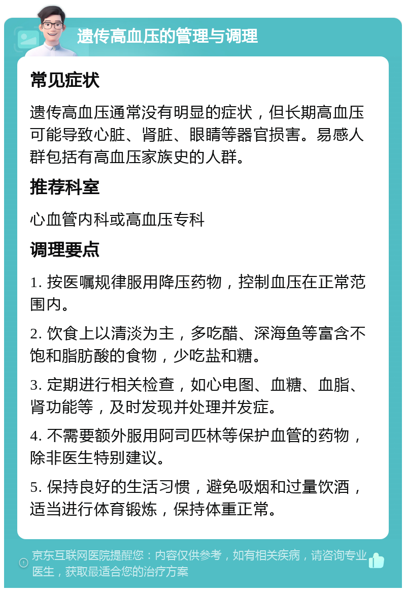 遗传高血压的管理与调理 常见症状 遗传高血压通常没有明显的症状，但长期高血压可能导致心脏、肾脏、眼睛等器官损害。易感人群包括有高血压家族史的人群。 推荐科室 心血管内科或高血压专科 调理要点 1. 按医嘱规律服用降压药物，控制血压在正常范围内。 2. 饮食上以清淡为主，多吃醋、深海鱼等富含不饱和脂肪酸的食物，少吃盐和糖。 3. 定期进行相关检查，如心电图、血糖、血脂、肾功能等，及时发现并处理并发症。 4. 不需要额外服用阿司匹林等保护血管的药物，除非医生特别建议。 5. 保持良好的生活习惯，避免吸烟和过量饮酒，适当进行体育锻炼，保持体重正常。