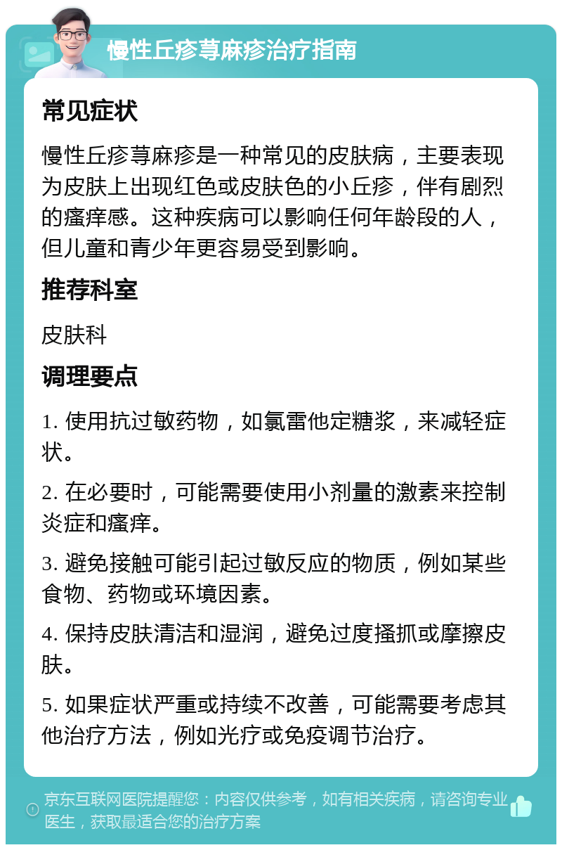 慢性丘疹荨麻疹治疗指南 常见症状 慢性丘疹荨麻疹是一种常见的皮肤病，主要表现为皮肤上出现红色或皮肤色的小丘疹，伴有剧烈的瘙痒感。这种疾病可以影响任何年龄段的人，但儿童和青少年更容易受到影响。 推荐科室 皮肤科 调理要点 1. 使用抗过敏药物，如氯雷他定糖浆，来减轻症状。 2. 在必要时，可能需要使用小剂量的激素来控制炎症和瘙痒。 3. 避免接触可能引起过敏反应的物质，例如某些食物、药物或环境因素。 4. 保持皮肤清洁和湿润，避免过度搔抓或摩擦皮肤。 5. 如果症状严重或持续不改善，可能需要考虑其他治疗方法，例如光疗或免疫调节治疗。