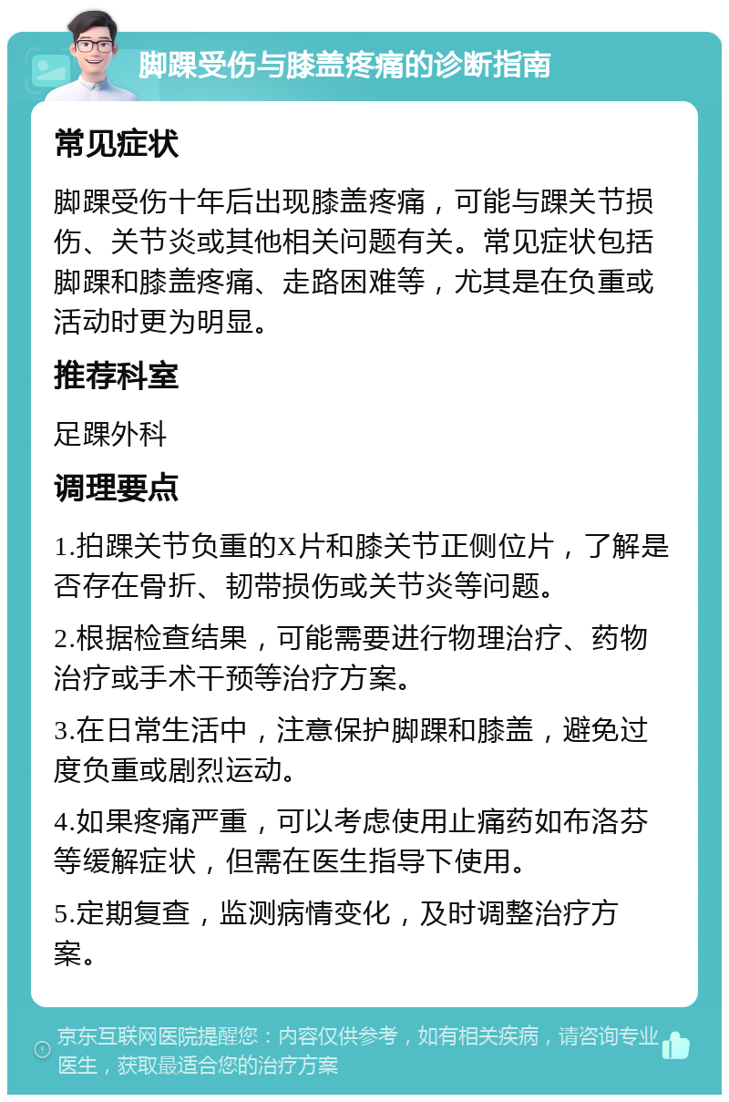 脚踝受伤与膝盖疼痛的诊断指南 常见症状 脚踝受伤十年后出现膝盖疼痛，可能与踝关节损伤、关节炎或其他相关问题有关。常见症状包括脚踝和膝盖疼痛、走路困难等，尤其是在负重或活动时更为明显。 推荐科室 足踝外科 调理要点 1.拍踝关节负重的X片和膝关节正侧位片，了解是否存在骨折、韧带损伤或关节炎等问题。 2.根据检查结果，可能需要进行物理治疗、药物治疗或手术干预等治疗方案。 3.在日常生活中，注意保护脚踝和膝盖，避免过度负重或剧烈运动。 4.如果疼痛严重，可以考虑使用止痛药如布洛芬等缓解症状，但需在医生指导下使用。 5.定期复查，监测病情变化，及时调整治疗方案。