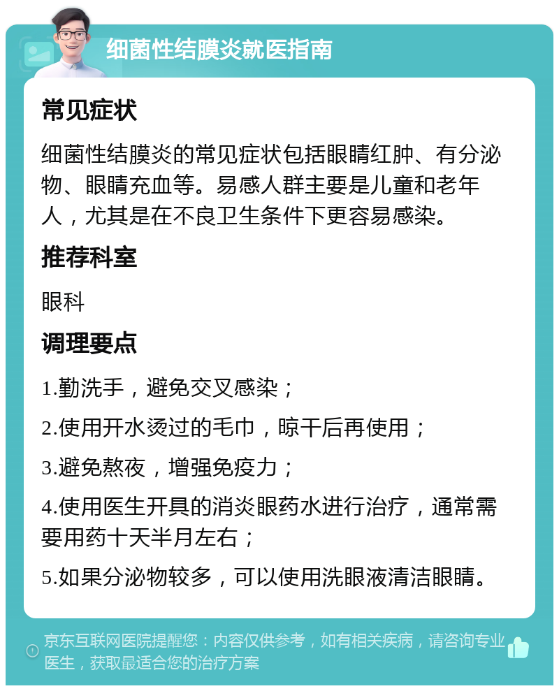 细菌性结膜炎就医指南 常见症状 细菌性结膜炎的常见症状包括眼睛红肿、有分泌物、眼睛充血等。易感人群主要是儿童和老年人，尤其是在不良卫生条件下更容易感染。 推荐科室 眼科 调理要点 1.勤洗手，避免交叉感染； 2.使用开水烫过的毛巾，晾干后再使用； 3.避免熬夜，增强免疫力； 4.使用医生开具的消炎眼药水进行治疗，通常需要用药十天半月左右； 5.如果分泌物较多，可以使用洗眼液清洁眼睛。