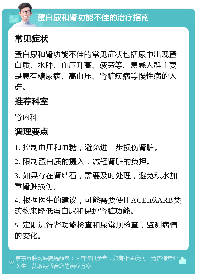 蛋白尿和肾功能不佳的治疗指南 常见症状 蛋白尿和肾功能不佳的常见症状包括尿中出现蛋白质、水肿、血压升高、疲劳等。易感人群主要是患有糖尿病、高血压、肾脏疾病等慢性病的人群。 推荐科室 肾内科 调理要点 1. 控制血压和血糖，避免进一步损伤肾脏。 2. 限制蛋白质的摄入，减轻肾脏的负担。 3. 如果存在肾结石，需要及时处理，避免积水加重肾脏损伤。 4. 根据医生的建议，可能需要使用ACEI或ARB类药物来降低蛋白尿和保护肾脏功能。 5. 定期进行肾功能检查和尿常规检查，监测病情的变化。