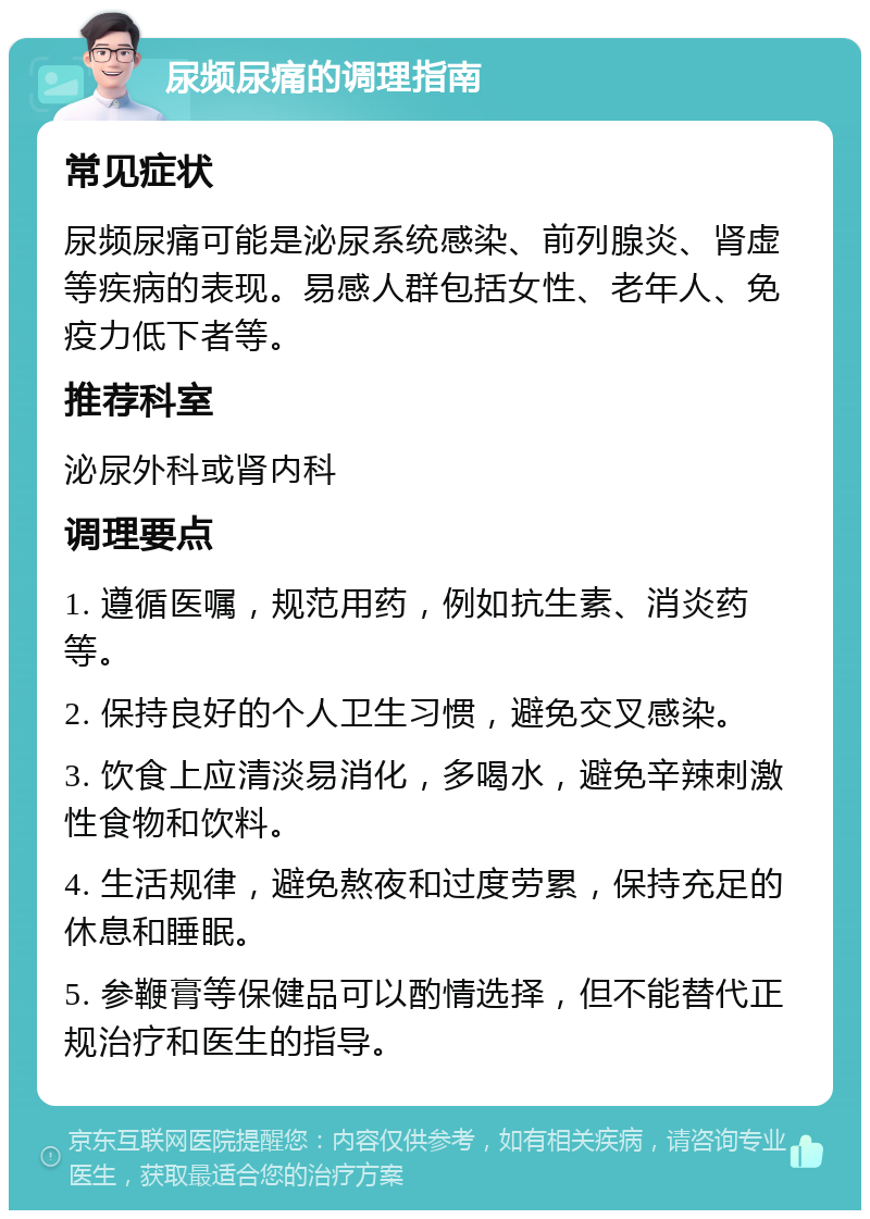 尿频尿痛的调理指南 常见症状 尿频尿痛可能是泌尿系统感染、前列腺炎、肾虚等疾病的表现。易感人群包括女性、老年人、免疫力低下者等。 推荐科室 泌尿外科或肾内科 调理要点 1. 遵循医嘱，规范用药，例如抗生素、消炎药等。 2. 保持良好的个人卫生习惯，避免交叉感染。 3. 饮食上应清淡易消化，多喝水，避免辛辣刺激性食物和饮料。 4. 生活规律，避免熬夜和过度劳累，保持充足的休息和睡眠。 5. 参鞭膏等保健品可以酌情选择，但不能替代正规治疗和医生的指导。