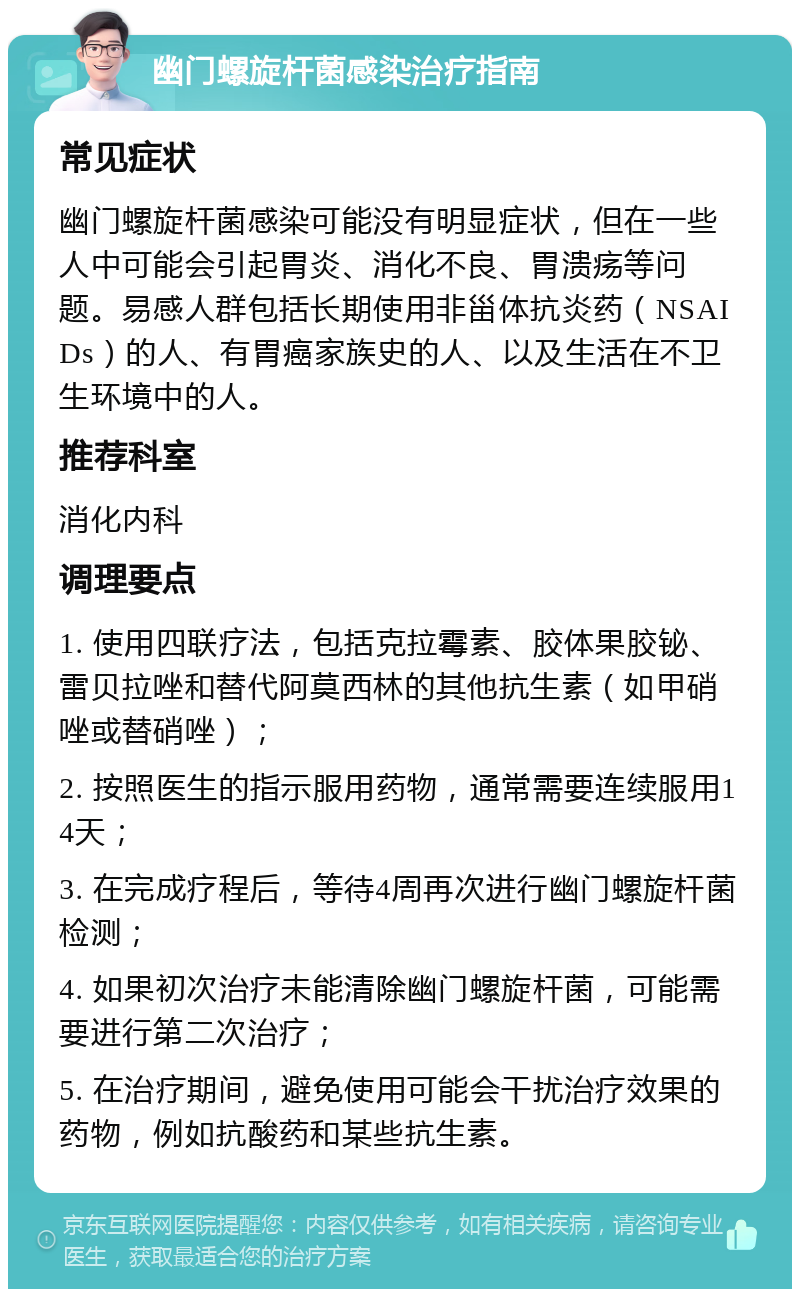 幽门螺旋杆菌感染治疗指南 常见症状 幽门螺旋杆菌感染可能没有明显症状，但在一些人中可能会引起胃炎、消化不良、胃溃疡等问题。易感人群包括长期使用非甾体抗炎药（NSAIDs）的人、有胃癌家族史的人、以及生活在不卫生环境中的人。 推荐科室 消化内科 调理要点 1. 使用四联疗法，包括克拉霉素、胶体果胶铋、雷贝拉唑和替代阿莫西林的其他抗生素（如甲硝唑或替硝唑）； 2. 按照医生的指示服用药物，通常需要连续服用14天； 3. 在完成疗程后，等待4周再次进行幽门螺旋杆菌检测； 4. 如果初次治疗未能清除幽门螺旋杆菌，可能需要进行第二次治疗； 5. 在治疗期间，避免使用可能会干扰治疗效果的药物，例如抗酸药和某些抗生素。