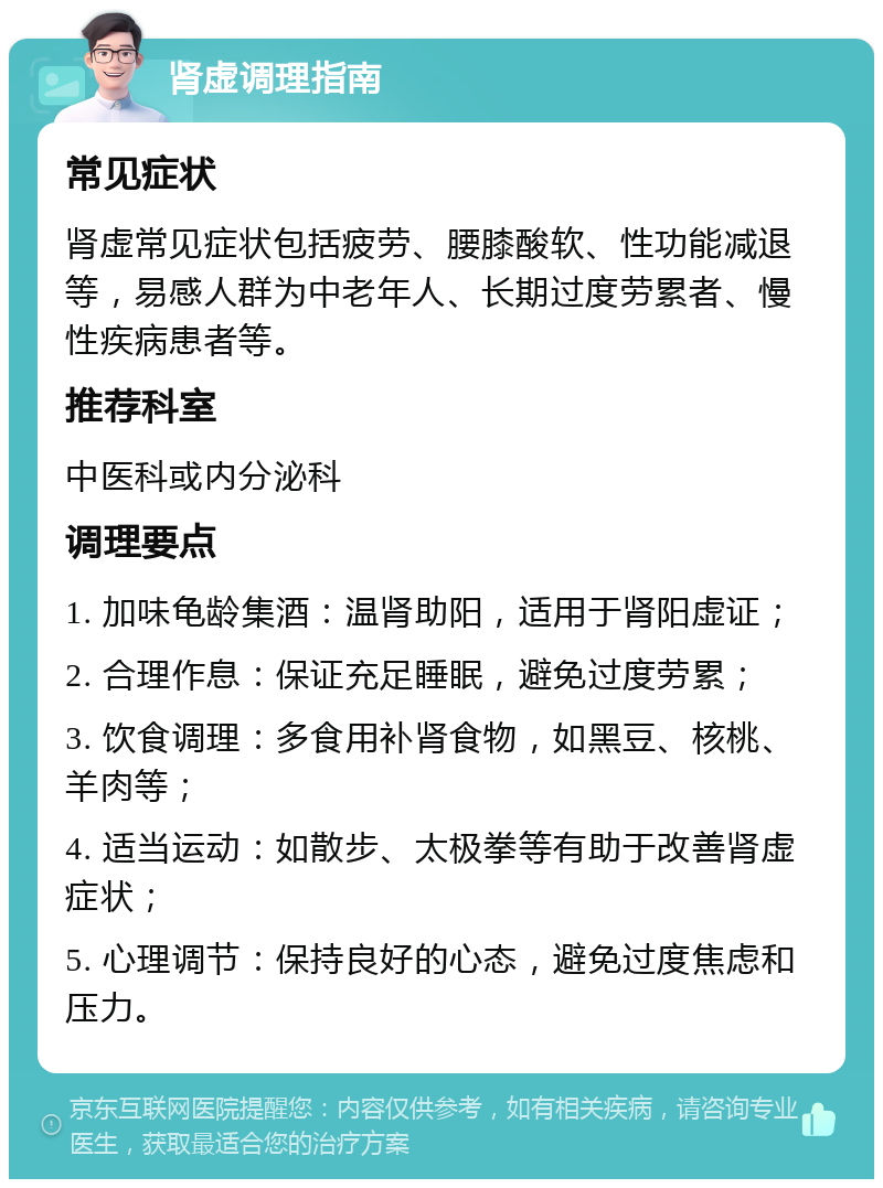 肾虚调理指南 常见症状 肾虚常见症状包括疲劳、腰膝酸软、性功能减退等，易感人群为中老年人、长期过度劳累者、慢性疾病患者等。 推荐科室 中医科或内分泌科 调理要点 1. 加味龟龄集酒：温肾助阳，适用于肾阳虚证； 2. 合理作息：保证充足睡眠，避免过度劳累； 3. 饮食调理：多食用补肾食物，如黑豆、核桃、羊肉等； 4. 适当运动：如散步、太极拳等有助于改善肾虚症状； 5. 心理调节：保持良好的心态，避免过度焦虑和压力。