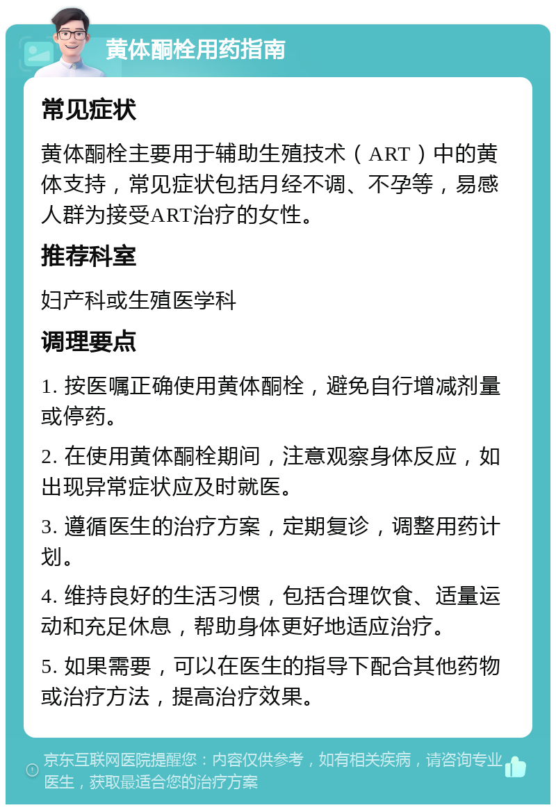 黄体酮栓用药指南 常见症状 黄体酮栓主要用于辅助生殖技术（ART）中的黄体支持，常见症状包括月经不调、不孕等，易感人群为接受ART治疗的女性。 推荐科室 妇产科或生殖医学科 调理要点 1. 按医嘱正确使用黄体酮栓，避免自行增减剂量或停药。 2. 在使用黄体酮栓期间，注意观察身体反应，如出现异常症状应及时就医。 3. 遵循医生的治疗方案，定期复诊，调整用药计划。 4. 维持良好的生活习惯，包括合理饮食、适量运动和充足休息，帮助身体更好地适应治疗。 5. 如果需要，可以在医生的指导下配合其他药物或治疗方法，提高治疗效果。