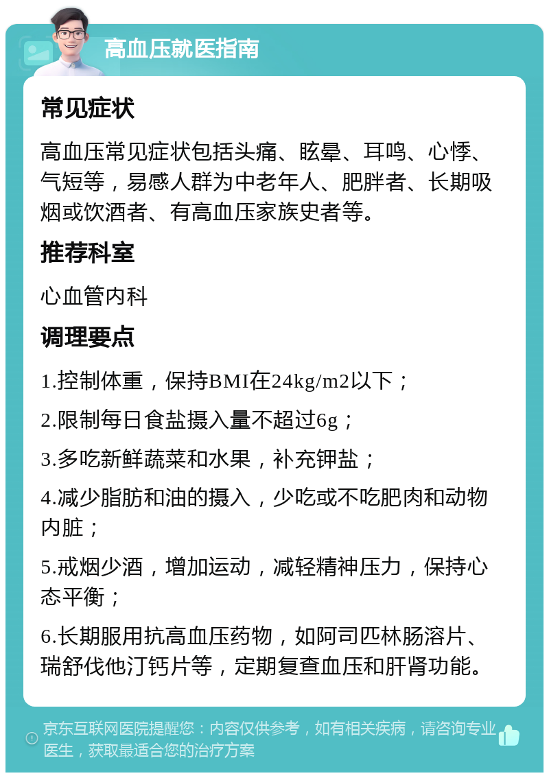 高血压就医指南 常见症状 高血压常见症状包括头痛、眩晕、耳鸣、心悸、气短等，易感人群为中老年人、肥胖者、长期吸烟或饮酒者、有高血压家族史者等。 推荐科室 心血管内科 调理要点 1.控制体重，保持BMI在24kg/m2以下； 2.限制每日食盐摄入量不超过6g； 3.多吃新鲜蔬菜和水果，补充钾盐； 4.减少脂肪和油的摄入，少吃或不吃肥肉和动物内脏； 5.戒烟少酒，增加运动，减轻精神压力，保持心态平衡； 6.长期服用抗高血压药物，如阿司匹林肠溶片、瑞舒伐他汀钙片等，定期复查血压和肝肾功能。