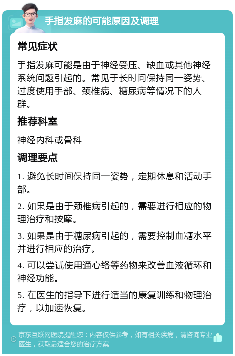 手指发麻的可能原因及调理 常见症状 手指发麻可能是由于神经受压、缺血或其他神经系统问题引起的。常见于长时间保持同一姿势、过度使用手部、颈椎病、糖尿病等情况下的人群。 推荐科室 神经内科或骨科 调理要点 1. 避免长时间保持同一姿势，定期休息和活动手部。 2. 如果是由于颈椎病引起的，需要进行相应的物理治疗和按摩。 3. 如果是由于糖尿病引起的，需要控制血糖水平并进行相应的治疗。 4. 可以尝试使用通心络等药物来改善血液循环和神经功能。 5. 在医生的指导下进行适当的康复训练和物理治疗，以加速恢复。