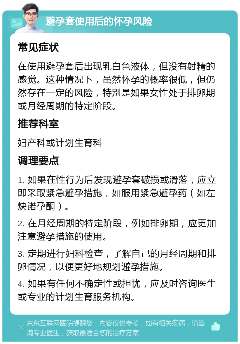 避孕套使用后的怀孕风险 常见症状 在使用避孕套后出现乳白色液体，但没有射精的感觉。这种情况下，虽然怀孕的概率很低，但仍然存在一定的风险，特别是如果女性处于排卵期或月经周期的特定阶段。 推荐科室 妇产科或计划生育科 调理要点 1. 如果在性行为后发现避孕套破损或滑落，应立即采取紧急避孕措施，如服用紧急避孕药（如左炔诺孕酮）。 2. 在月经周期的特定阶段，例如排卵期，应更加注意避孕措施的使用。 3. 定期进行妇科检查，了解自己的月经周期和排卵情况，以便更好地规划避孕措施。 4. 如果有任何不确定性或担忧，应及时咨询医生或专业的计划生育服务机构。