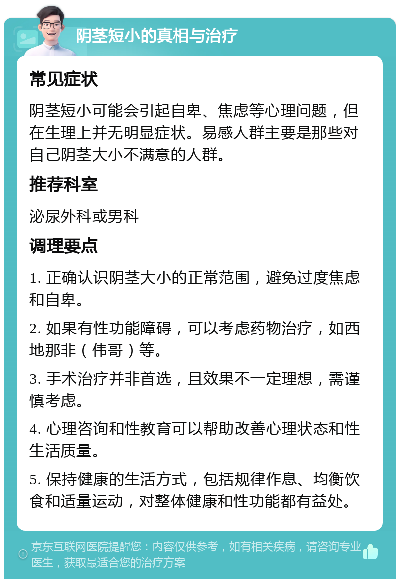 阴茎短小的真相与治疗 常见症状 阴茎短小可能会引起自卑、焦虑等心理问题，但在生理上并无明显症状。易感人群主要是那些对自己阴茎大小不满意的人群。 推荐科室 泌尿外科或男科 调理要点 1. 正确认识阴茎大小的正常范围，避免过度焦虑和自卑。 2. 如果有性功能障碍，可以考虑药物治疗，如西地那非（伟哥）等。 3. 手术治疗并非首选，且效果不一定理想，需谨慎考虑。 4. 心理咨询和性教育可以帮助改善心理状态和性生活质量。 5. 保持健康的生活方式，包括规律作息、均衡饮食和适量运动，对整体健康和性功能都有益处。