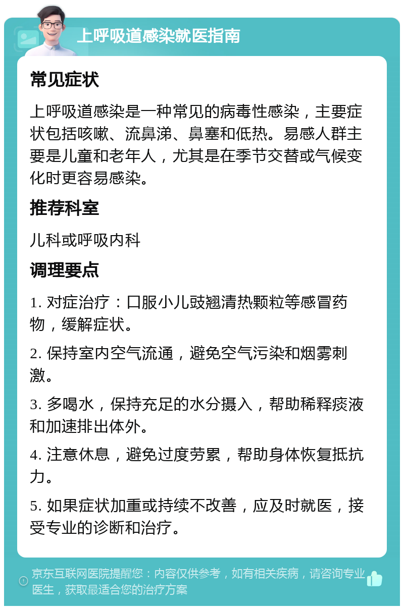 上呼吸道感染就医指南 常见症状 上呼吸道感染是一种常见的病毒性感染，主要症状包括咳嗽、流鼻涕、鼻塞和低热。易感人群主要是儿童和老年人，尤其是在季节交替或气候变化时更容易感染。 推荐科室 儿科或呼吸内科 调理要点 1. 对症治疗：口服小儿豉翘清热颗粒等感冒药物，缓解症状。 2. 保持室内空气流通，避免空气污染和烟雾刺激。 3. 多喝水，保持充足的水分摄入，帮助稀释痰液和加速排出体外。 4. 注意休息，避免过度劳累，帮助身体恢复抵抗力。 5. 如果症状加重或持续不改善，应及时就医，接受专业的诊断和治疗。