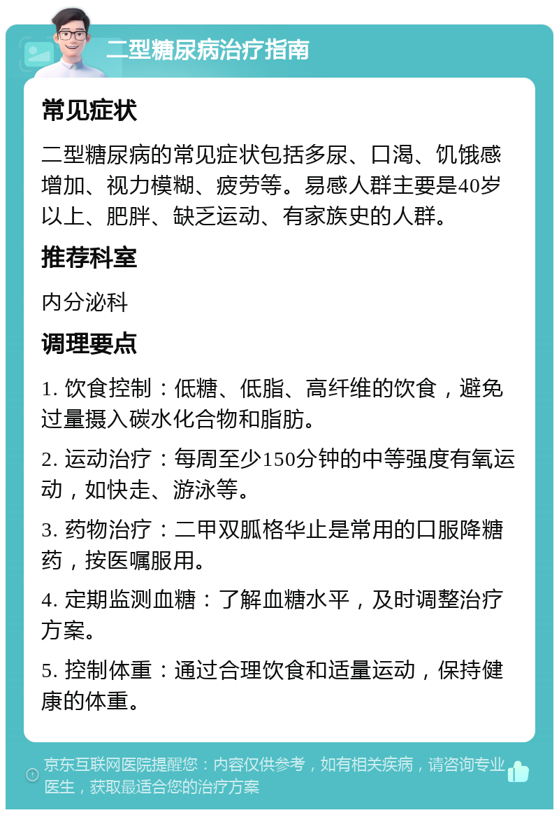 二型糖尿病治疗指南 常见症状 二型糖尿病的常见症状包括多尿、口渴、饥饿感增加、视力模糊、疲劳等。易感人群主要是40岁以上、肥胖、缺乏运动、有家族史的人群。 推荐科室 内分泌科 调理要点 1. 饮食控制：低糖、低脂、高纤维的饮食，避免过量摄入碳水化合物和脂肪。 2. 运动治疗：每周至少150分钟的中等强度有氧运动，如快走、游泳等。 3. 药物治疗：二甲双胍格华止是常用的口服降糖药，按医嘱服用。 4. 定期监测血糖：了解血糖水平，及时调整治疗方案。 5. 控制体重：通过合理饮食和适量运动，保持健康的体重。