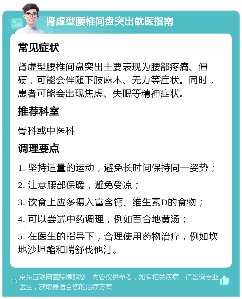 肾虚型腰椎间盘突出就医指南 常见症状 肾虚型腰椎间盘突出主要表现为腰部疼痛、僵硬，可能会伴随下肢麻木、无力等症状。同时，患者可能会出现焦虑、失眠等精神症状。 推荐科室 骨科或中医科 调理要点 1. 坚持适量的运动，避免长时间保持同一姿势； 2. 注意腰部保暖，避免受凉； 3. 饮食上应多摄入富含钙、维生素D的食物； 4. 可以尝试中药调理，例如百合地黄汤； 5. 在医生的指导下，合理使用药物治疗，例如坎地沙坦酯和瑞舒伐他汀。