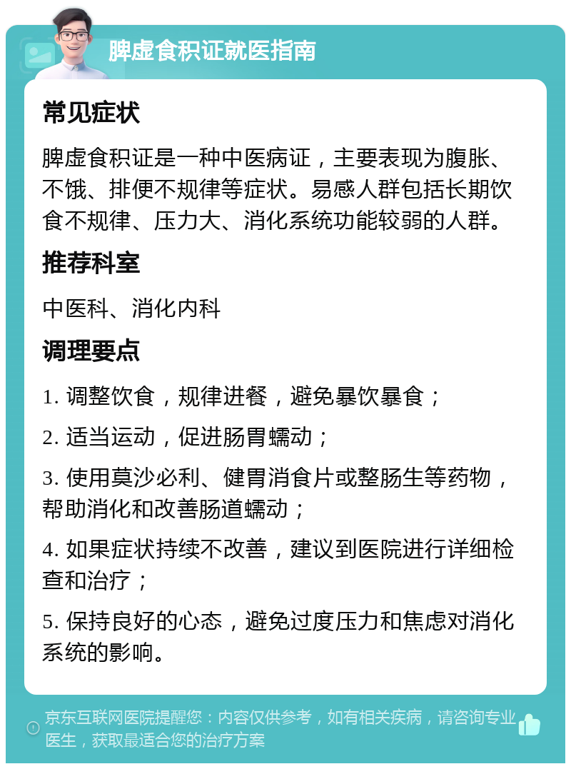 脾虚食积证就医指南 常见症状 脾虚食积证是一种中医病证，主要表现为腹胀、不饿、排便不规律等症状。易感人群包括长期饮食不规律、压力大、消化系统功能较弱的人群。 推荐科室 中医科、消化内科 调理要点 1. 调整饮食，规律进餐，避免暴饮暴食； 2. 适当运动，促进肠胃蠕动； 3. 使用莫沙必利、健胃消食片或整肠生等药物，帮助消化和改善肠道蠕动； 4. 如果症状持续不改善，建议到医院进行详细检查和治疗； 5. 保持良好的心态，避免过度压力和焦虑对消化系统的影响。