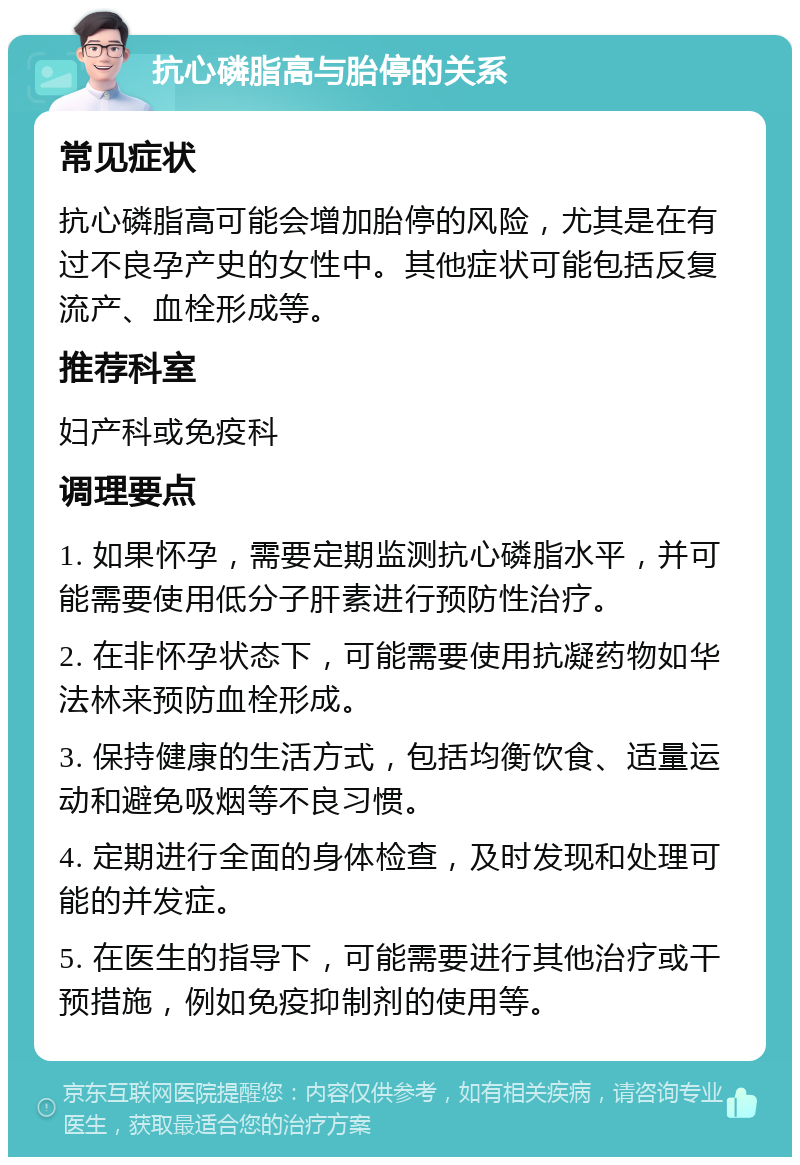 抗心磷脂高与胎停的关系 常见症状 抗心磷脂高可能会增加胎停的风险，尤其是在有过不良孕产史的女性中。其他症状可能包括反复流产、血栓形成等。 推荐科室 妇产科或免疫科 调理要点 1. 如果怀孕，需要定期监测抗心磷脂水平，并可能需要使用低分子肝素进行预防性治疗。 2. 在非怀孕状态下，可能需要使用抗凝药物如华法林来预防血栓形成。 3. 保持健康的生活方式，包括均衡饮食、适量运动和避免吸烟等不良习惯。 4. 定期进行全面的身体检查，及时发现和处理可能的并发症。 5. 在医生的指导下，可能需要进行其他治疗或干预措施，例如免疫抑制剂的使用等。