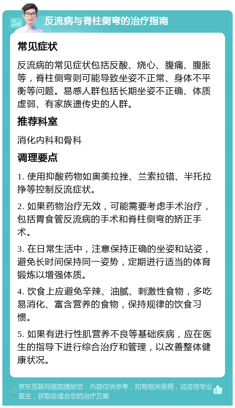 反流病与脊柱侧弯的治疗指南 常见症状 反流病的常见症状包括反酸、烧心、腹痛、腹胀等，脊柱侧弯则可能导致坐姿不正常、身体不平衡等问题。易感人群包括长期坐姿不正确、体质虚弱、有家族遗传史的人群。 推荐科室 消化内科和骨科 调理要点 1. 使用抑酸药物如奥美拉挫、兰索拉错、半托拉挣等控制反流症状。 2. 如果药物治疗无效，可能需要考虑手术治疗，包括胃食管反流病的手术和脊柱侧弯的矫正手术。 3. 在日常生活中，注意保持正确的坐姿和站姿，避免长时间保持同一姿势，定期进行适当的体育锻炼以增强体质。 4. 饮食上应避免辛辣、油腻、刺激性食物，多吃易消化、富含营养的食物，保持规律的饮食习惯。 5. 如果有进行性肌营养不良等基础疾病，应在医生的指导下进行综合治疗和管理，以改善整体健康状况。