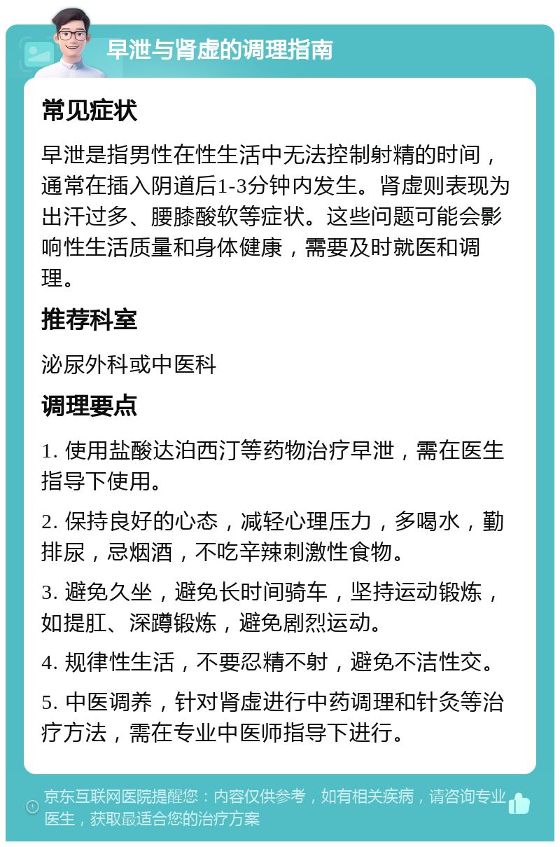 早泄与肾虚的调理指南 常见症状 早泄是指男性在性生活中无法控制射精的时间，通常在插入阴道后1-3分钟内发生。肾虚则表现为出汗过多、腰膝酸软等症状。这些问题可能会影响性生活质量和身体健康，需要及时就医和调理。 推荐科室 泌尿外科或中医科 调理要点 1. 使用盐酸达泊西汀等药物治疗早泄，需在医生指导下使用。 2. 保持良好的心态，减轻心理压力，多喝水，勤排尿，忌烟酒，不吃辛辣刺激性食物。 3. 避免久坐，避免长时间骑车，坚持运动锻炼，如提肛、深蹲锻炼，避免剧烈运动。 4. 规律性生活，不要忍精不射，避免不洁性交。 5. 中医调养，针对肾虚进行中药调理和针灸等治疗方法，需在专业中医师指导下进行。