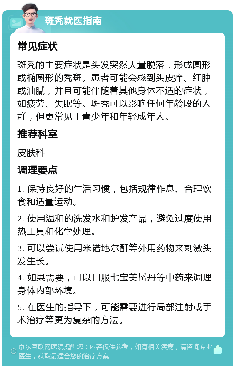 斑秃就医指南 常见症状 斑秃的主要症状是头发突然大量脱落，形成圆形或椭圆形的秃斑。患者可能会感到头皮痒、红肿或油腻，并且可能伴随着其他身体不适的症状，如疲劳、失眠等。斑秃可以影响任何年龄段的人群，但更常见于青少年和年轻成年人。 推荐科室 皮肤科 调理要点 1. 保持良好的生活习惯，包括规律作息、合理饮食和适量运动。 2. 使用温和的洗发水和护发产品，避免过度使用热工具和化学处理。 3. 可以尝试使用米诺地尔酊等外用药物来刺激头发生长。 4. 如果需要，可以口服七宝美髯丹等中药来调理身体内部环境。 5. 在医生的指导下，可能需要进行局部注射或手术治疗等更为复杂的方法。