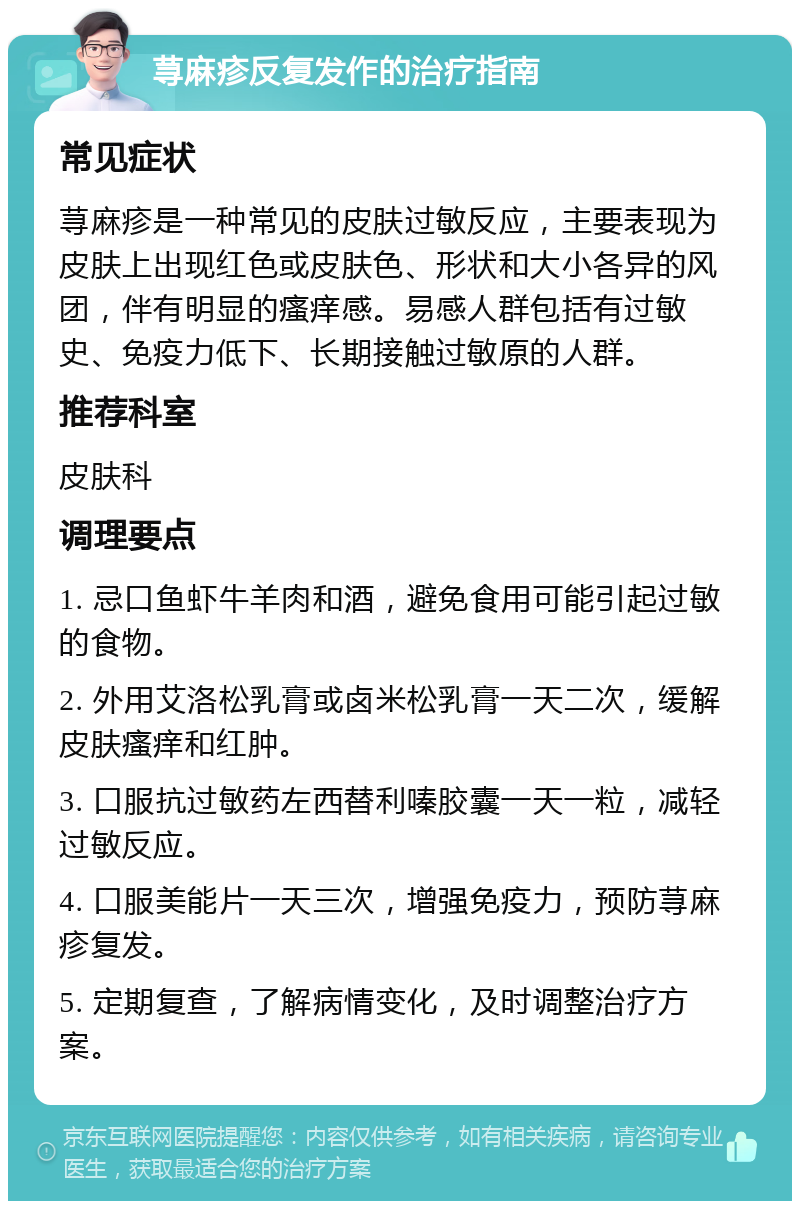 荨麻疹反复发作的治疗指南 常见症状 荨麻疹是一种常见的皮肤过敏反应，主要表现为皮肤上出现红色或皮肤色、形状和大小各异的风团，伴有明显的瘙痒感。易感人群包括有过敏史、免疫力低下、长期接触过敏原的人群。 推荐科室 皮肤科 调理要点 1. 忌口鱼虾牛羊肉和酒，避免食用可能引起过敏的食物。 2. 外用艾洛松乳膏或卤米松乳膏一天二次，缓解皮肤瘙痒和红肿。 3. 口服抗过敏药左西替利嗪胶囊一天一粒，减轻过敏反应。 4. 口服美能片一天三次，增强免疫力，预防荨麻疹复发。 5. 定期复查，了解病情变化，及时调整治疗方案。