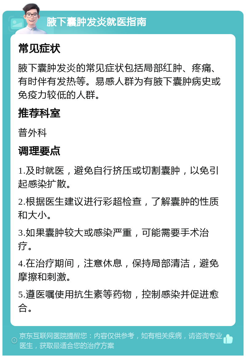 腋下囊肿发炎就医指南 常见症状 腋下囊肿发炎的常见症状包括局部红肿、疼痛、有时伴有发热等。易感人群为有腋下囊肿病史或免疫力较低的人群。 推荐科室 普外科 调理要点 1.及时就医，避免自行挤压或切割囊肿，以免引起感染扩散。 2.根据医生建议进行彩超检查，了解囊肿的性质和大小。 3.如果囊肿较大或感染严重，可能需要手术治疗。 4.在治疗期间，注意休息，保持局部清洁，避免摩擦和刺激。 5.遵医嘱使用抗生素等药物，控制感染并促进愈合。