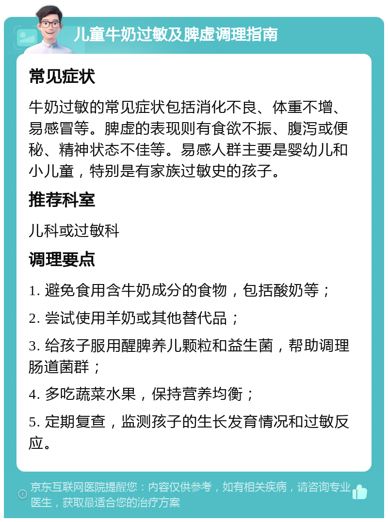 儿童牛奶过敏及脾虚调理指南 常见症状 牛奶过敏的常见症状包括消化不良、体重不增、易感冒等。脾虚的表现则有食欲不振、腹泻或便秘、精神状态不佳等。易感人群主要是婴幼儿和小儿童，特别是有家族过敏史的孩子。 推荐科室 儿科或过敏科 调理要点 1. 避免食用含牛奶成分的食物，包括酸奶等； 2. 尝试使用羊奶或其他替代品； 3. 给孩子服用醒脾养儿颗粒和益生菌，帮助调理肠道菌群； 4. 多吃蔬菜水果，保持营养均衡； 5. 定期复查，监测孩子的生长发育情况和过敏反应。