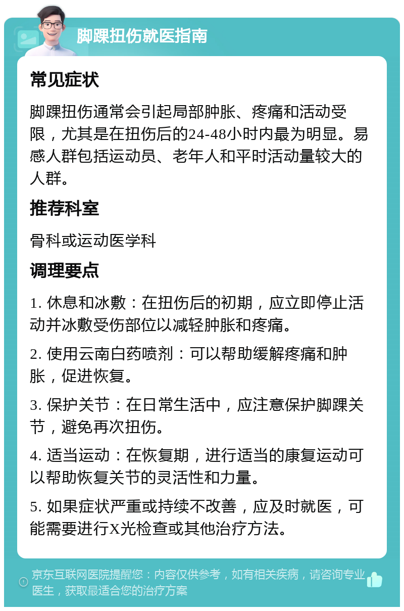 脚踝扭伤就医指南 常见症状 脚踝扭伤通常会引起局部肿胀、疼痛和活动受限，尤其是在扭伤后的24-48小时内最为明显。易感人群包括运动员、老年人和平时活动量较大的人群。 推荐科室 骨科或运动医学科 调理要点 1. 休息和冰敷：在扭伤后的初期，应立即停止活动并冰敷受伤部位以减轻肿胀和疼痛。 2. 使用云南白药喷剂：可以帮助缓解疼痛和肿胀，促进恢复。 3. 保护关节：在日常生活中，应注意保护脚踝关节，避免再次扭伤。 4. 适当运动：在恢复期，进行适当的康复运动可以帮助恢复关节的灵活性和力量。 5. 如果症状严重或持续不改善，应及时就医，可能需要进行X光检查或其他治疗方法。