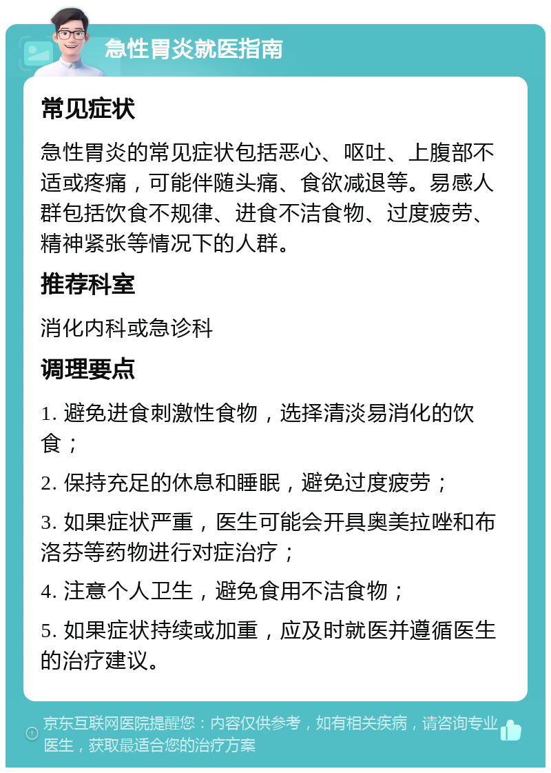 急性胃炎就医指南 常见症状 急性胃炎的常见症状包括恶心、呕吐、上腹部不适或疼痛，可能伴随头痛、食欲减退等。易感人群包括饮食不规律、进食不洁食物、过度疲劳、精神紧张等情况下的人群。 推荐科室 消化内科或急诊科 调理要点 1. 避免进食刺激性食物，选择清淡易消化的饮食； 2. 保持充足的休息和睡眠，避免过度疲劳； 3. 如果症状严重，医生可能会开具奥美拉唑和布洛芬等药物进行对症治疗； 4. 注意个人卫生，避免食用不洁食物； 5. 如果症状持续或加重，应及时就医并遵循医生的治疗建议。