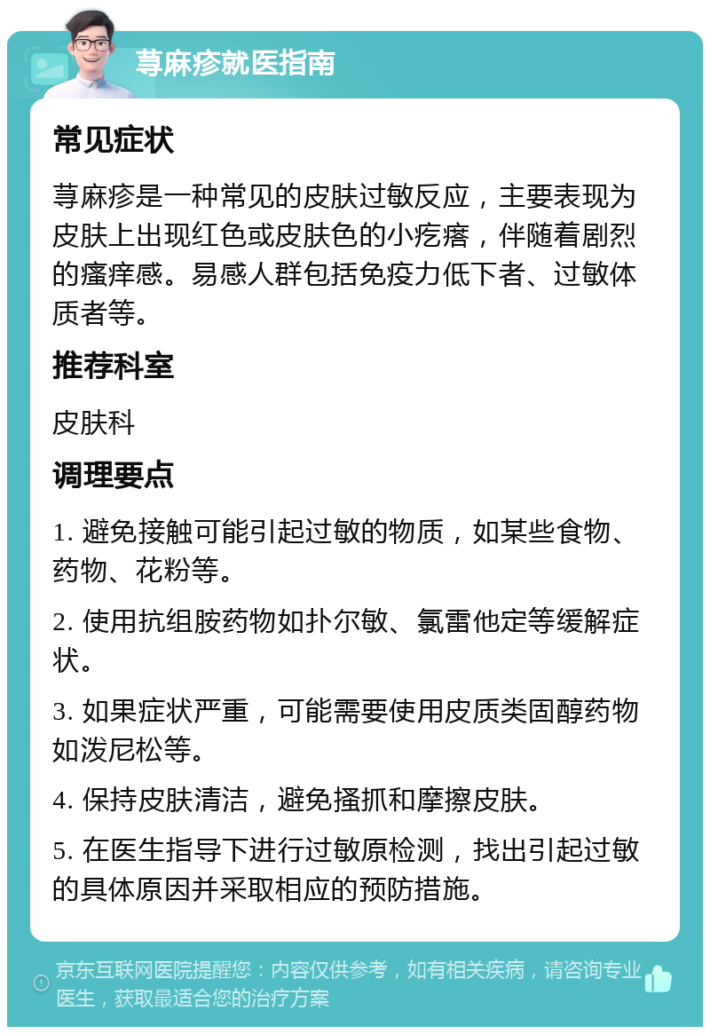 荨麻疹就医指南 常见症状 荨麻疹是一种常见的皮肤过敏反应，主要表现为皮肤上出现红色或皮肤色的小疙瘩，伴随着剧烈的瘙痒感。易感人群包括免疫力低下者、过敏体质者等。 推荐科室 皮肤科 调理要点 1. 避免接触可能引起过敏的物质，如某些食物、药物、花粉等。 2. 使用抗组胺药物如扑尔敏、氯雷他定等缓解症状。 3. 如果症状严重，可能需要使用皮质类固醇药物如泼尼松等。 4. 保持皮肤清洁，避免搔抓和摩擦皮肤。 5. 在医生指导下进行过敏原检测，找出引起过敏的具体原因并采取相应的预防措施。