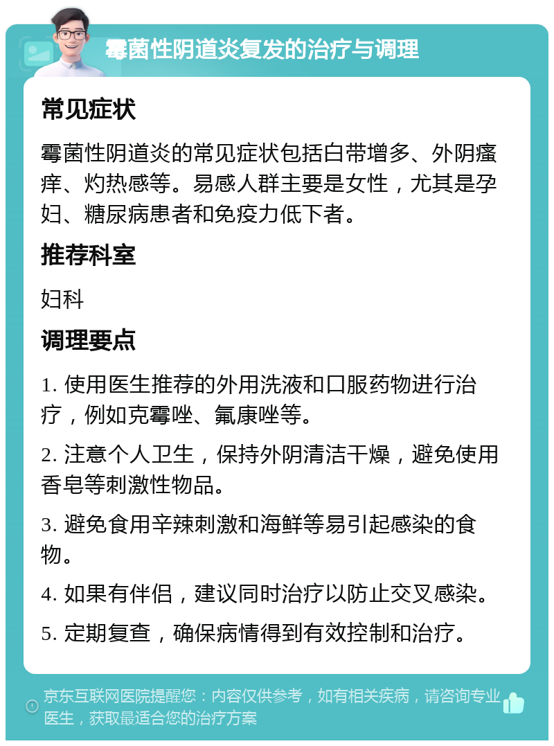 霉菌性阴道炎复发的治疗与调理 常见症状 霉菌性阴道炎的常见症状包括白带增多、外阴瘙痒、灼热感等。易感人群主要是女性，尤其是孕妇、糖尿病患者和免疫力低下者。 推荐科室 妇科 调理要点 1. 使用医生推荐的外用洗液和口服药物进行治疗，例如克霉唑、氟康唑等。 2. 注意个人卫生，保持外阴清洁干燥，避免使用香皂等刺激性物品。 3. 避免食用辛辣刺激和海鲜等易引起感染的食物。 4. 如果有伴侣，建议同时治疗以防止交叉感染。 5. 定期复查，确保病情得到有效控制和治疗。