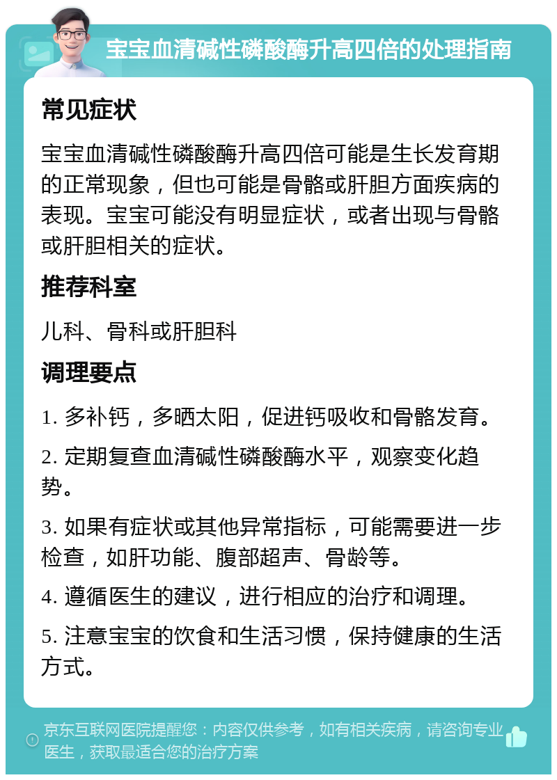 宝宝血清碱性磷酸酶升高四倍的处理指南 常见症状 宝宝血清碱性磷酸酶升高四倍可能是生长发育期的正常现象，但也可能是骨骼或肝胆方面疾病的表现。宝宝可能没有明显症状，或者出现与骨骼或肝胆相关的症状。 推荐科室 儿科、骨科或肝胆科 调理要点 1. 多补钙，多晒太阳，促进钙吸收和骨骼发育。 2. 定期复查血清碱性磷酸酶水平，观察变化趋势。 3. 如果有症状或其他异常指标，可能需要进一步检查，如肝功能、腹部超声、骨龄等。 4. 遵循医生的建议，进行相应的治疗和调理。 5. 注意宝宝的饮食和生活习惯，保持健康的生活方式。