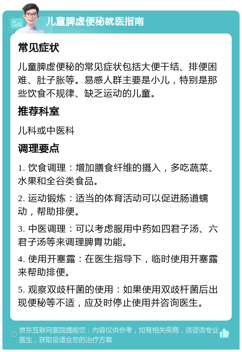 儿童脾虚便秘就医指南 常见症状 儿童脾虚便秘的常见症状包括大便干结、排便困难、肚子胀等。易感人群主要是小儿，特别是那些饮食不规律、缺乏运动的儿童。 推荐科室 儿科或中医科 调理要点 1. 饮食调理：增加膳食纤维的摄入，多吃蔬菜、水果和全谷类食品。 2. 运动锻炼：适当的体育活动可以促进肠道蠕动，帮助排便。 3. 中医调理：可以考虑服用中药如四君子汤、六君子汤等来调理脾胃功能。 4. 使用开塞露：在医生指导下，临时使用开塞露来帮助排便。 5. 观察双歧杆菌的使用：如果使用双歧杆菌后出现便秘等不适，应及时停止使用并咨询医生。