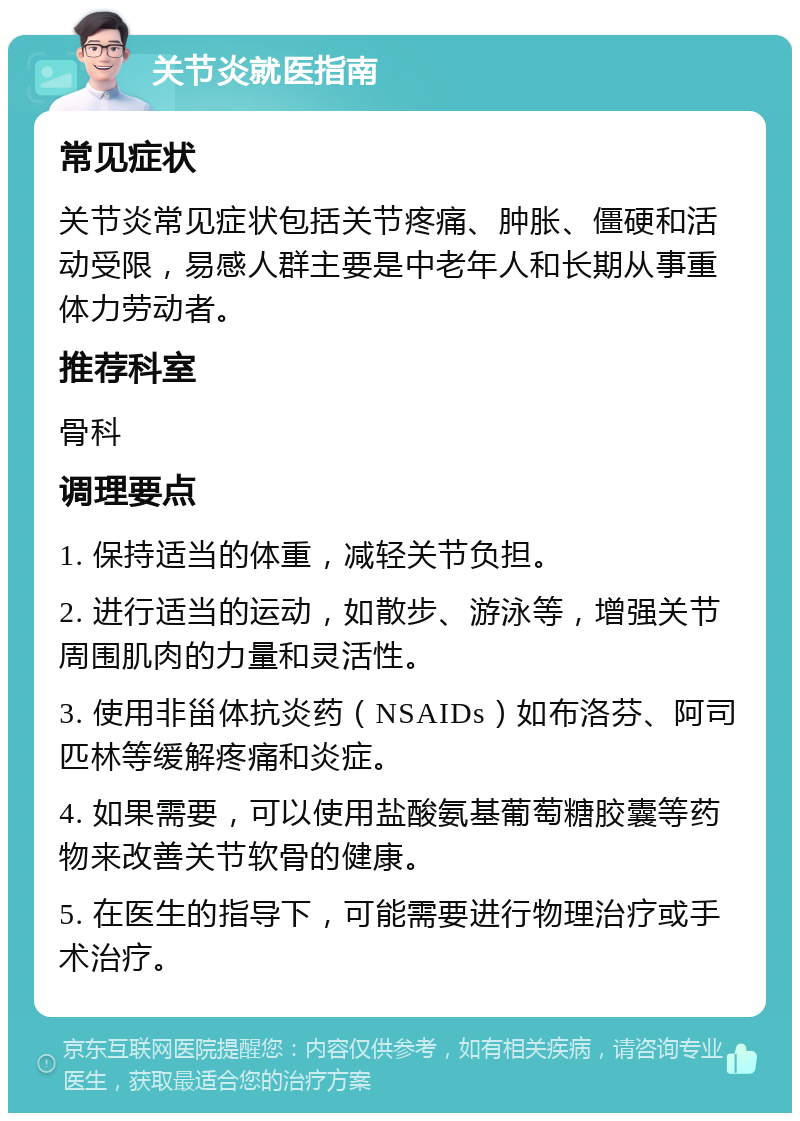 关节炎就医指南 常见症状 关节炎常见症状包括关节疼痛、肿胀、僵硬和活动受限，易感人群主要是中老年人和长期从事重体力劳动者。 推荐科室 骨科 调理要点 1. 保持适当的体重，减轻关节负担。 2. 进行适当的运动，如散步、游泳等，增强关节周围肌肉的力量和灵活性。 3. 使用非甾体抗炎药（NSAIDs）如布洛芬、阿司匹林等缓解疼痛和炎症。 4. 如果需要，可以使用盐酸氨基葡萄糖胶囊等药物来改善关节软骨的健康。 5. 在医生的指导下，可能需要进行物理治疗或手术治疗。