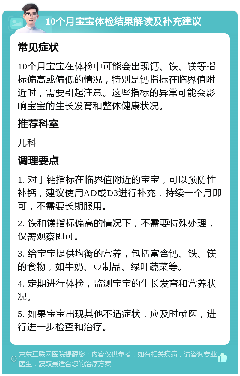 10个月宝宝体检结果解读及补充建议 常见症状 10个月宝宝在体检中可能会出现钙、铁、镁等指标偏高或偏低的情况，特别是钙指标在临界值附近时，需要引起注意。这些指标的异常可能会影响宝宝的生长发育和整体健康状况。 推荐科室 儿科 调理要点 1. 对于钙指标在临界值附近的宝宝，可以预防性补钙，建议使用AD或D3进行补充，持续一个月即可，不需要长期服用。 2. 铁和镁指标偏高的情况下，不需要特殊处理，仅需观察即可。 3. 给宝宝提供均衡的营养，包括富含钙、铁、镁的食物，如牛奶、豆制品、绿叶蔬菜等。 4. 定期进行体检，监测宝宝的生长发育和营养状况。 5. 如果宝宝出现其他不适症状，应及时就医，进行进一步检查和治疗。