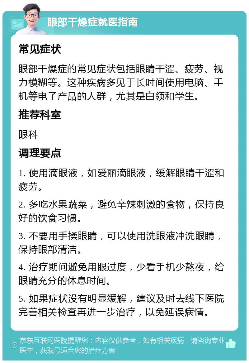 眼部干燥症就医指南 常见症状 眼部干燥症的常见症状包括眼睛干涩、疲劳、视力模糊等。这种疾病多见于长时间使用电脑、手机等电子产品的人群，尤其是白领和学生。 推荐科室 眼科 调理要点 1. 使用滴眼液，如爱丽滴眼液，缓解眼睛干涩和疲劳。 2. 多吃水果蔬菜，避免辛辣刺激的食物，保持良好的饮食习惯。 3. 不要用手揉眼睛，可以使用洗眼液冲洗眼睛，保持眼部清洁。 4. 治疗期间避免用眼过度，少看手机少熬夜，给眼睛充分的休息时间。 5. 如果症状没有明显缓解，建议及时去线下医院完善相关检查再进一步治疗，以免延误病情。