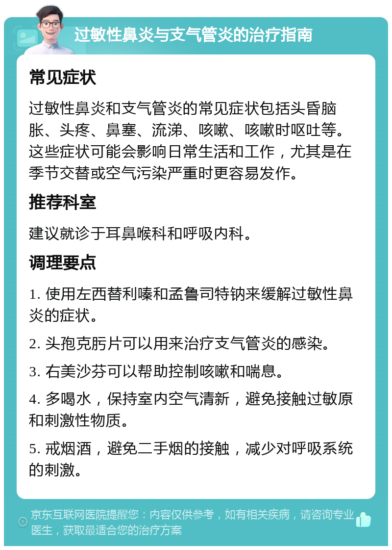 过敏性鼻炎与支气管炎的治疗指南 常见症状 过敏性鼻炎和支气管炎的常见症状包括头昏脑胀、头疼、鼻塞、流涕、咳嗽、咳嗽时呕吐等。这些症状可能会影响日常生活和工作，尤其是在季节交替或空气污染严重时更容易发作。 推荐科室 建议就诊于耳鼻喉科和呼吸内科。 调理要点 1. 使用左西替利嗪和孟鲁司特钠来缓解过敏性鼻炎的症状。 2. 头孢克肟片可以用来治疗支气管炎的感染。 3. 右美沙芬可以帮助控制咳嗽和喘息。 4. 多喝水，保持室内空气清新，避免接触过敏原和刺激性物质。 5. 戒烟酒，避免二手烟的接触，减少对呼吸系统的刺激。