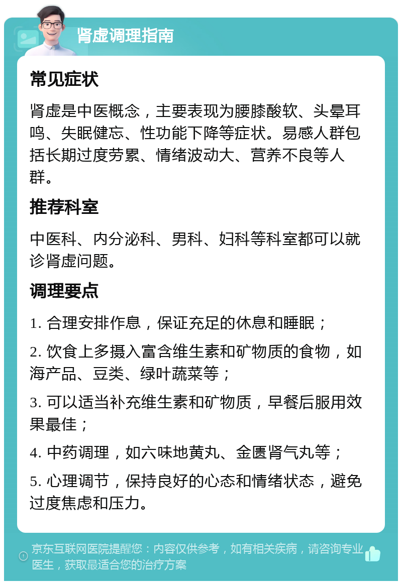 肾虚调理指南 常见症状 肾虚是中医概念，主要表现为腰膝酸软、头晕耳鸣、失眠健忘、性功能下降等症状。易感人群包括长期过度劳累、情绪波动大、营养不良等人群。 推荐科室 中医科、内分泌科、男科、妇科等科室都可以就诊肾虚问题。 调理要点 1. 合理安排作息，保证充足的休息和睡眠； 2. 饮食上多摄入富含维生素和矿物质的食物，如海产品、豆类、绿叶蔬菜等； 3. 可以适当补充维生素和矿物质，早餐后服用效果最佳； 4. 中药调理，如六味地黄丸、金匮肾气丸等； 5. 心理调节，保持良好的心态和情绪状态，避免过度焦虑和压力。