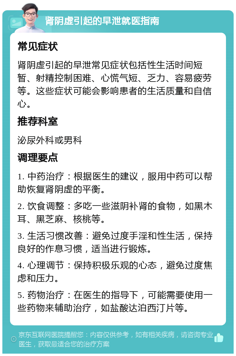 肾阴虚引起的早泄就医指南 常见症状 肾阴虚引起的早泄常见症状包括性生活时间短暂、射精控制困难、心慌气短、乏力、容易疲劳等。这些症状可能会影响患者的生活质量和自信心。 推荐科室 泌尿外科或男科 调理要点 1. 中药治疗：根据医生的建议，服用中药可以帮助恢复肾阴虚的平衡。 2. 饮食调整：多吃一些滋阴补肾的食物，如黑木耳、黑芝麻、核桃等。 3. 生活习惯改善：避免过度手淫和性生活，保持良好的作息习惯，适当进行锻炼。 4. 心理调节：保持积极乐观的心态，避免过度焦虑和压力。 5. 药物治疗：在医生的指导下，可能需要使用一些药物来辅助治疗，如盐酸达泊西汀片等。