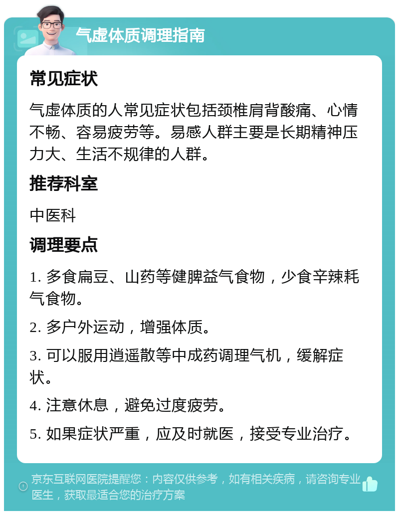 气虚体质调理指南 常见症状 气虚体质的人常见症状包括颈椎肩背酸痛、心情不畅、容易疲劳等。易感人群主要是长期精神压力大、生活不规律的人群。 推荐科室 中医科 调理要点 1. 多食扁豆、山药等健脾益气食物，少食辛辣耗气食物。 2. 多户外运动，增强体质。 3. 可以服用逍遥散等中成药调理气机，缓解症状。 4. 注意休息，避免过度疲劳。 5. 如果症状严重，应及时就医，接受专业治疗。