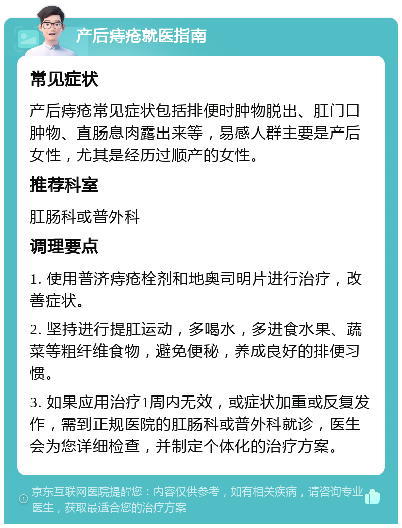 产后痔疮就医指南 常见症状 产后痔疮常见症状包括排便时肿物脱出、肛门口肿物、直肠息肉露出来等，易感人群主要是产后女性，尤其是经历过顺产的女性。 推荐科室 肛肠科或普外科 调理要点 1. 使用普济痔疮栓剂和地奥司明片进行治疗，改善症状。 2. 坚持进行提肛运动，多喝水，多进食水果、蔬菜等粗纤维食物，避免便秘，养成良好的排便习惯。 3. 如果应用治疗1周内无效，或症状加重或反复发作，需到正规医院的肛肠科或普外科就诊，医生会为您详细检查，并制定个体化的治疗方案。